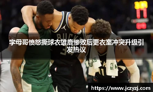 字母哥愤怒撕球衣雄鹿惨败后更衣室冲突升级引发热议